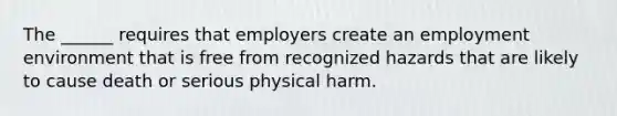 The ______ requires that employers create an employment environment that is free from recognized hazards that are likely to cause death or serious physical harm.