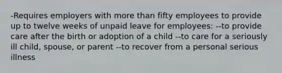 -Requires employers with more than fifty employees to provide up to twelve weeks of unpaid leave for employees: --to provide care after the birth or adoption of a child --to care for a seriously ill child, spouse, or parent --to recover from a personal serious illness