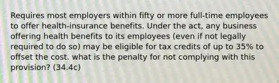 Requires most employers within fifty or more full-time employees to offer health-insurance benefits. Under the act, any business offering health benefits to its employees (even if not legally required to do so) may be eligible for tax credits of up to 35% to offset the cost. what is the penalty for not complying with this provision? (34.4c)