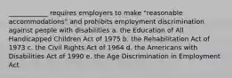 ____________ requires employers to make "reasonable accommodations" and prohibits employment discrimination against people with disabilities a. the Education of All Handicapped Children Act of 1975 b. the Rehabilitation Act of 1973 c. the Civil Rights Act of 1964 d. the Americans with Disabilities Act of 1990 e. the Age Discrimination in Employment Act