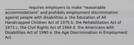 ____________ requires employers to make "reasonable accommodations" and prohibits employment discrimination against people with disabilities a. the Education of All Handicapped Children Act of 1975 b. the Rehabilitation Act of 1973 c. the Civil Rights Act of 1964 d. the Americans with Disabilities Act of 1990 e. the Age Discrimination in Employment Act