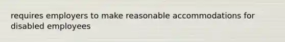 requires employers to make reasonable accommodations for disabled employees