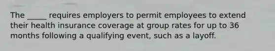 The _____ requires employers to permit employees to extend their health insurance coverage at group rates for up to 36 months following a qualifying event, such as a layoff.