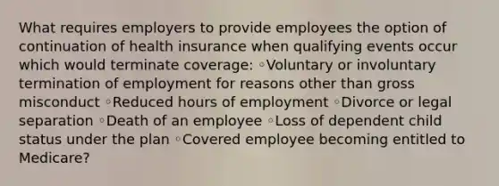 What requires employers to provide employees the option of continuation of health insurance when qualifying events occur which would terminate coverage: ◦Voluntary or involuntary termination of employment for reasons other than gross misconduct ◦Reduced hours of employment ◦Divorce or legal separation ◦Death of an employee ◦Loss of dependent child status under the plan ◦Covered employee becoming entitled to Medicare?