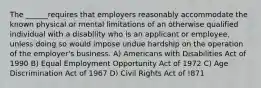 The ______requires that employers reasonably accommodate the known physical or mental limitations of an otherwise qualified individual with a disability who is an applicant or employee, unless doing so would impose undue hardship on the operation of the employer's business. A) Americans with Disabilities Act of 1990 B) Equal Employment Opportunity Act of 1972 C) Age Discrimination Act of 1967 D) Civil Rights Act of !871