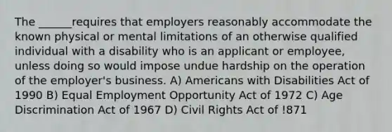 The ______requires that employers reasonably accommodate the known physical or mental limitations of an otherwise qualified individual with a disability who is an applicant or employee, unless doing so would impose undue hardship on the operation of the employer's business. A) Americans with Disabilities Act of 1990 B) Equal Employment Opportunity Act of 1972 C) Age Discrimination Act of 1967 D) Civil Rights Act of !871