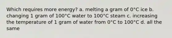 Which requires more energy? a. melting a gram of 0°C ice b. changing 1 gram of 100°C water to 100°C steam c. increasing the temperature of 1 gram of water from 0°C to 100°C d. all the same