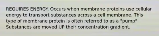 REQUIRES ENERGY. Occurs when membrane proteins use cellular energy to transport substances across a cell membrane. This type of membrane protein is often referred to as a "pump" Substances are moved UP their concentration gradient.