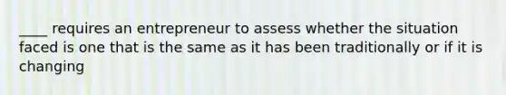 ____ requires an entrepreneur to assess whether the situation faced is one that is the same as it has been traditionally or if it is changing