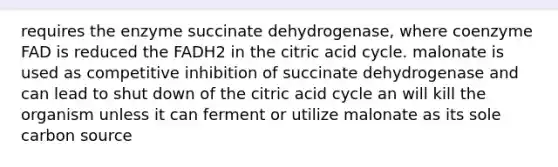 requires the enzyme succinate dehydrogenase, where coenzyme FAD is reduced the FADH2 in the citric acid cycle. malonate is used as competitive inhibition of succinate dehydrogenase and can lead to shut down of the citric acid cycle an will kill the organism unless it can ferment or utilize malonate as its sole carbon source