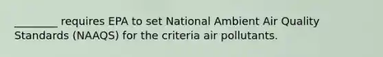 ________ requires EPA to set National Ambient Air Quality Standards (NAAQS) for the criteria air pollutants.