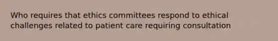 Who requires that ethics committees respond to ethical challenges related to patient care requiring consultation