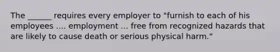 The ______ requires every employer to "furnish to each of his employees .... employment ... free from recognized hazards that are likely to cause death or serious physical harm."