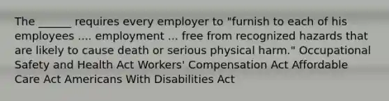 The ______ requires every employer to "furnish to each of his employees .... employment ... free from recognized hazards that are likely to cause death or serious physical harm." Occupational Safety and Health Act Workers' Compensation Act Affordable Care Act Americans With Disabilities Act