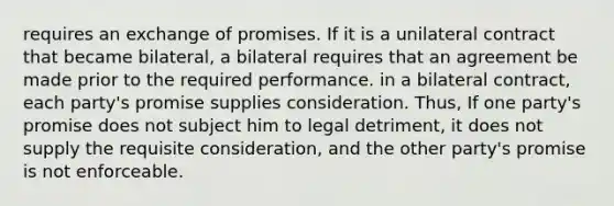 requires an exchange of promises. If it is a unilateral contract that became bilateral, a bilateral requires that an agreement be made prior to the required performance. in a bilateral contract, each party's promise supplies consideration. Thus, If one party's promise does not subject him to legal detriment, it does not supply the requisite consideration, and the other party's promise is not enforceable.