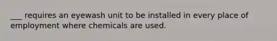 ___ requires an eyewash unit to be installed in every place of employment where chemicals are used.