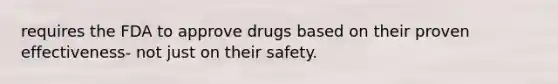 requires the FDA to approve drugs based on their proven effectiveness- not just on their safety.