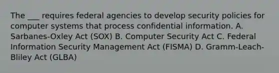 The ___ requires federal agencies to develop security policies for computer systems that process confidential information. A. Sarbanes-Oxley Act (SOX) B. Computer Security Act C. Federal Information Security Management Act (FISMA) D. Gramm-Leach-Bliley Act (GLBA)