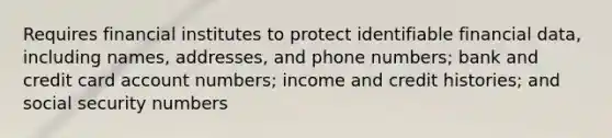 Requires financial institutes to protect identifiable financial data, including names, addresses, and phone numbers; bank and credit card account numbers; income and credit histories; and social security numbers