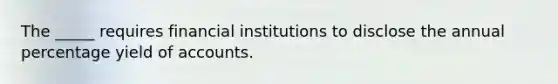 The _____ requires financial institutions to disclose the annual percentage yield of accounts.