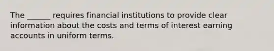 The ______ requires financial institutions to provide clear information about the costs and terms of interest earning accounts in uniform terms.