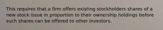 This requires that a firm offers existing stockholders shares of a new stock issue in proportion to their ownership holdings before such shares can be offered to other investors.