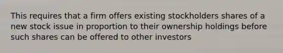 This requires that a firm offers existing stockholders shares of a new stock issue in proportion to their ownership holdings before such shares can be offered to other investors