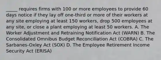 _____ requires firms with 100 or more employees to provide 60 days notice if they lay off one-third or more of their workers at any site employing at least 150 workers, drop 500 employees at any site, or close a plant employing at least 50 workers. A. The Worker Adjustment and Retraining Notification Act (WARN) B. The Consolidated Omnibus Budget Reconciliation Act (COBRA) C. The Sarbanes-Oxley Act (SOX) D. The Employee Retirement Income Security Act (ERISA)