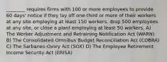 ________ requires firms with 100 or more employees to provide 60 days' notice if they lay off one-third or more of their workers at any site employing at least 150 workers, drop 500 employees at any site, or close a plant employing at least 50 workers. A) The Worker Adjustment and Retraining Notification Act (WARN) B) The Consolidated Omnibus Budget Reconciliation Act (COBRA) C) The Sarbanes-Oxley Act (SOX) D) The Employee Retirement Income Security Act (ERISA)