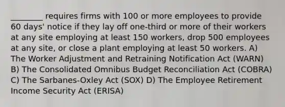 ________ requires firms with 100 or more employees to provide 60 days' notice if they lay off one-third or more of their workers at any site employing at least 150 workers, drop 500 employees at any site, or close a plant employing at least 50 workers. A) The Worker Adjustment and Retraining Notification Act (WARN) B) The Consolidated Omnibus Budget Reconciliation Act (COBRA) C) The Sarbanes-Oxley Act (SOX) D) The Employee Retirement Income Security Act (ERISA)