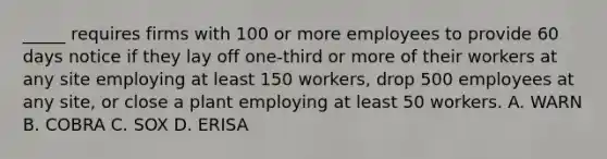 _____ requires firms with 100 or more employees to provide 60 days notice if they lay off one-third or more of their workers at any site employing at least 150 workers, drop 500 employees at any site, or close a plant employing at least 50 workers. A. WARN B. COBRA C. SOX D. ERISA