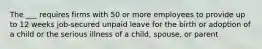 The ___ requires firms with 50 or more employees to provide up to 12 weeks job-secured unpaid leave for the birth or adoption of a child or the serious illness of a child, spouse, or parent