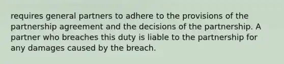 requires general partners to adhere to the provisions of the partnership agreement and the decisions of the partnership. A partner who breaches this duty is liable to the partnership for any damages caused by the breach.