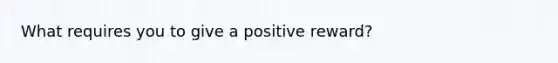 What requires you to give a positive reward?