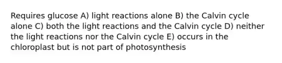 Requires glucose A) <a href='https://www.questionai.com/knowledge/kSUoWrrvoC-light-reactions' class='anchor-knowledge'>light reactions</a> alone B) the Calvin cycle alone C) both the light reactions and the Calvin cycle D) neither the light reactions nor the Calvin cycle E) occurs in the chloroplast but is not part of photosynthesis