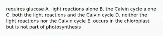 requires glucose A. light reactions alone B. the Calvin cycle alone C. both the light reactions and the Calvin cycle D. neither the light reactions nor the Calvin cycle E. occurs in the chloroplast but is not part of photosynthesis