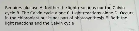 Requires glucose A. Neither the light reactions nor the Calvin cycle B. The Calvin cycle alone C. Light reactions alone D. Occurs in the chloroplast but is not part of photosynthesis E. Both the light reactions and the Calvin cycle