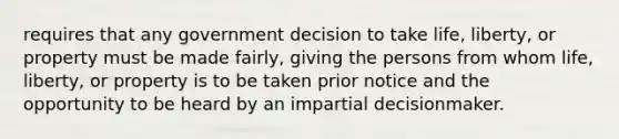 requires that any government decision to take life, liberty, or property must be made fairly, giving the persons from whom life, liberty, or property is to be taken prior notice and the opportunity to be heard by an impartial decisionmaker.