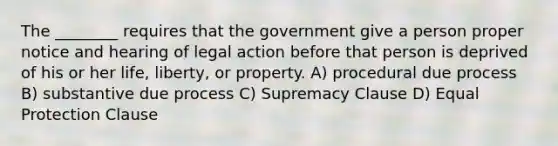 The ________ requires that the government give a person proper notice and hearing of legal action before that person is deprived of his or her life, liberty, or property. A) procedural due process B) substantive due process C) Supremacy Clause D) Equal Protection Clause