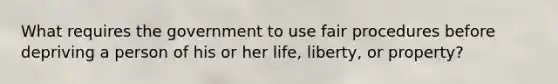 What requires the government to use fair procedures before depriving a person of his or her life, liberty, or property?