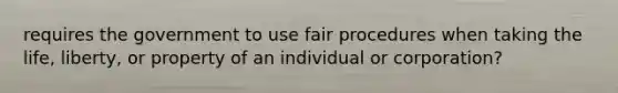 requires the government to use fair procedures when taking the life, liberty, or property of an individual or corporation?