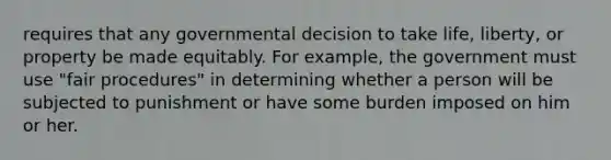 requires that any governmental decision to take life, liberty, or property be made equitably. For example, the government must use "fair procedures" in determining whether a person will be subjected to punishment or have some burden imposed on him or her.