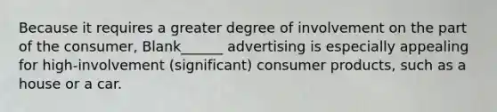 Because it requires a greater degree of involvement on the part of the consumer, Blank______ advertising is especially appealing for high-involvement (significant) consumer products, such as a house or a car.