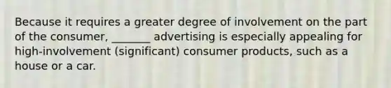 Because it requires a greater degree of involvement on the part of the consumer, _______ advertising is especially appealing for high-involvement (significant) consumer products, such as a house or a car.