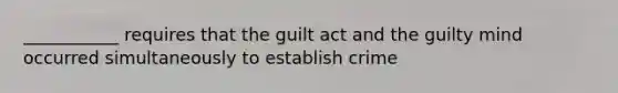 ___________ requires that the guilt act and the guilty mind occurred simultaneously to establish crime