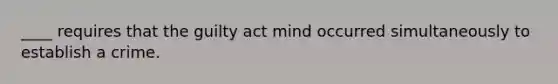 ____ requires that the guilty act mind occurred simultaneously to establish a crime.