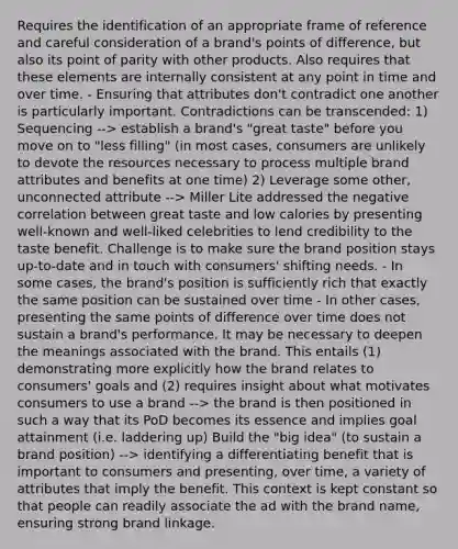 Requires the identification of an appropriate frame of reference and careful consideration of a brand's points of difference, but also its point of parity with other products. Also requires that these elements are internally consistent at any point in time and over time. - Ensuring that attributes don't contradict one another is particularly important. Contradictions can be transcended: 1) Sequencing --> establish a brand's "great taste" before you move on to "less filling" (in most cases, consumers are unlikely to devote the resources necessary to process multiple brand attributes and benefits at one time) 2) Leverage some other, unconnected attribute --> Miller Lite addressed the negative correlation between great taste and low calories by presenting well-known and well-liked celebrities to lend credibility to the taste benefit. Challenge is to make sure the brand position stays up-to-date and in touch with consumers' shifting needs. - In some cases, the brand's position is sufficiently rich that exactly the same position can be sustained over time - In other cases, presenting the same points of difference over time does not sustain a brand's performance. It may be necessary to deepen the meanings associated with the brand. This entails (1) demonstrating more explicitly how the brand relates to consumers' goals and (2) requires insight about what motivates consumers to use a brand --> the brand is then positioned in such a way that its PoD becomes its essence and implies goal attainment (i.e. laddering up) Build the "big idea" (to sustain a brand position) --> identifying a differentiating benefit that is important to consumers and presenting, over time, a variety of attributes that imply the benefit. This context is kept constant so that people can readily associate the ad with the brand name, ensuring strong brand linkage.