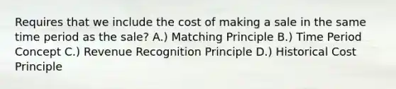 Requires that we include the cost of making a sale in the same time period as the sale? A.) Matching Principle B.) Time Period Concept C.) Revenue Recognition Principle D.) Historical Cost Principle