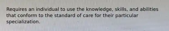 Requires an individual to use the knowledge, skills, and abilities that conform to the standard of care for their particular specialization.