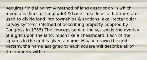 Requires "initial point" A method of land description in which meridians (lines of longitude) & base lines (lines of latitude) are used to divide land into townships & sections. aka "rectangular survey system" (Method of describing property adopted by Congress in 1785) The concept behind the system is the overlay of a grid upon the land, much like a chessboard. Each of the squares in the grid is given a name. Having drawn the grid pattern, the name assigned to each square will describe all of the property within